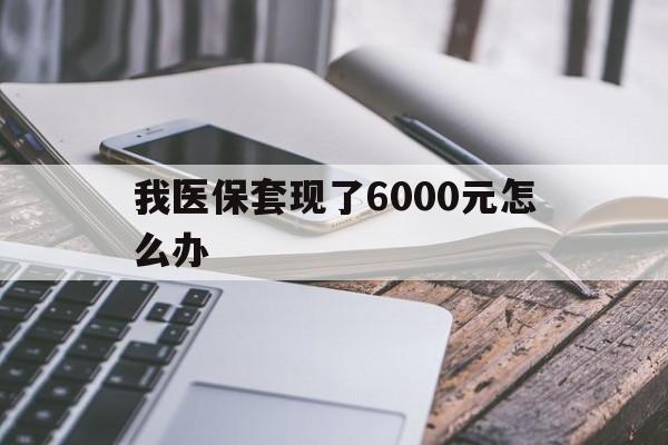 咸宁最新我医保套现了6000元怎么办方法分析(最方便真实的咸宁我医保套现了6000元怎么办理方法)